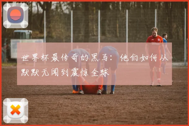 世界杯最传奇的黑马：他们如何从默默无闻到震惊全球