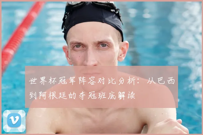 世界杯冠军阵容对比分析:从巴西到阿根廷的夺冠班底解读