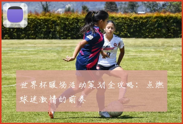 世界杯暖场活动策划全攻略：点燃球迷激情的前奏