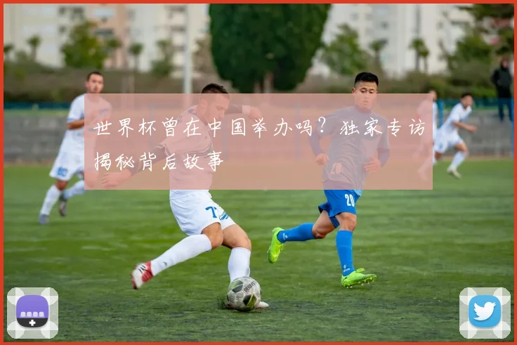 世界杯曾在中国举办吗？独家专访揭秘背后故事