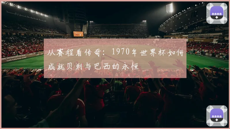 从赛程看传奇：1970年世界杯如何成就贝利与巴西的永恒