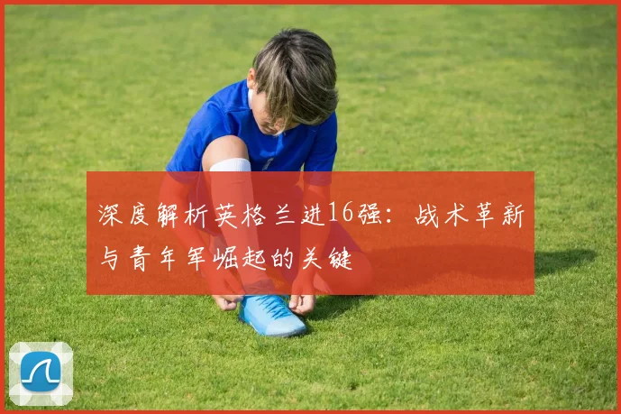 深度解析英格兰进16强:战术革新与青年军崛起的关键